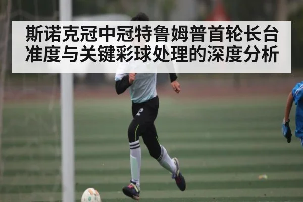 斯诺克冠中冠特鲁姆普首轮长台准度与关键彩球处理的深度分析