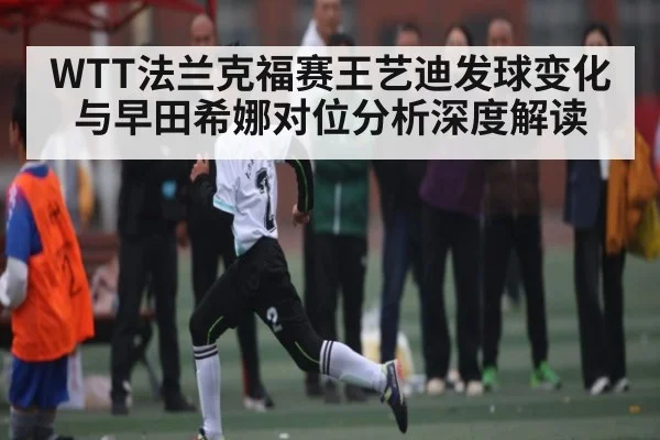 WTT法兰克福赛王艺迪发球变化与早田希娜对位分析深度解读