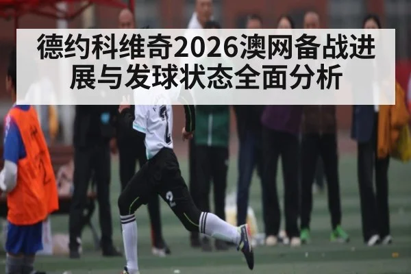 德约科维奇2026澳网备战进展与发球状态全面分析